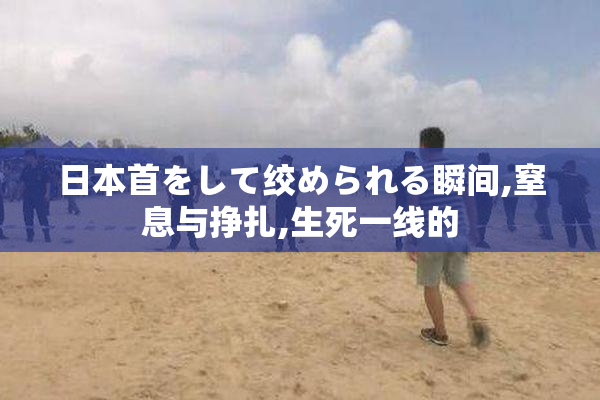 日本首をして绞められる瞬间,窒息与挣扎,生死一线的