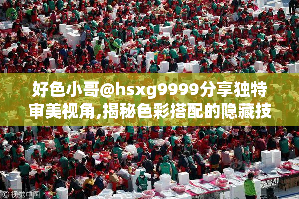 好色小哥@hsxg9999分享独特审美视角,揭秘色彩搭配的隐藏技巧,助你