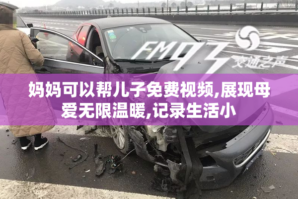 妈妈可以帮儿子免费视频,展现母爱无限温暖,记录生活小