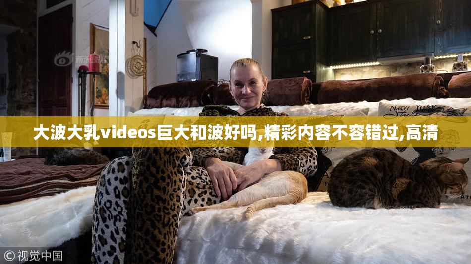 大波大乳videos巨大和波好吗,精彩内容不容错过,高清