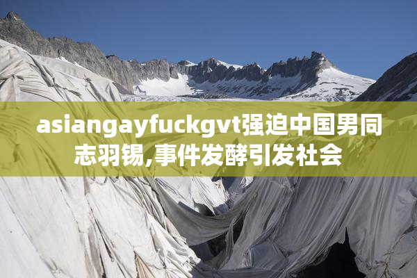 asiangayfuckgvt强迫中国男同志羽锡,事件发酵引发社会