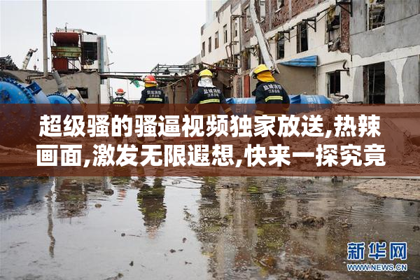 超级骚的骚逼视频独家放送,热辣画面,激发无限遐想,快来一探究竟吧