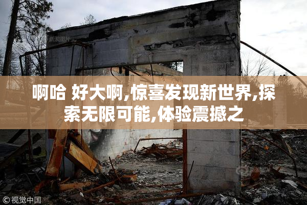 啊哈 好大啊,惊喜发现新世界,探索无限可能,体验震撼之