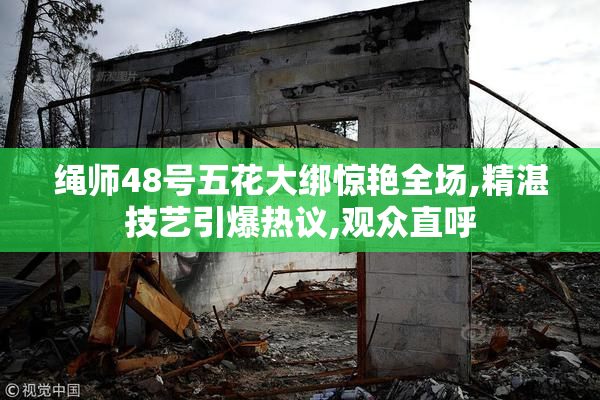 绳师48号五花大绑惊艳全场,精湛技艺引爆热议,观众直呼