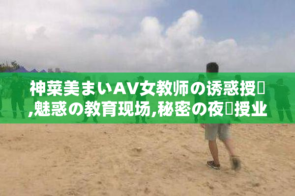 神菜美まいAV女教师の诱惑授業,魅惑の教育现场,秘密の夜間授业で