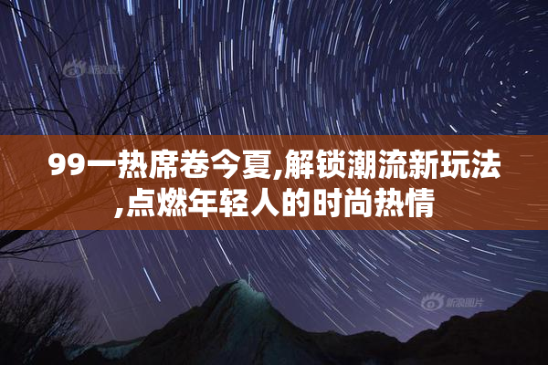 99一热席卷今夏,解锁潮流新玩法,点燃年轻人的时尚热情