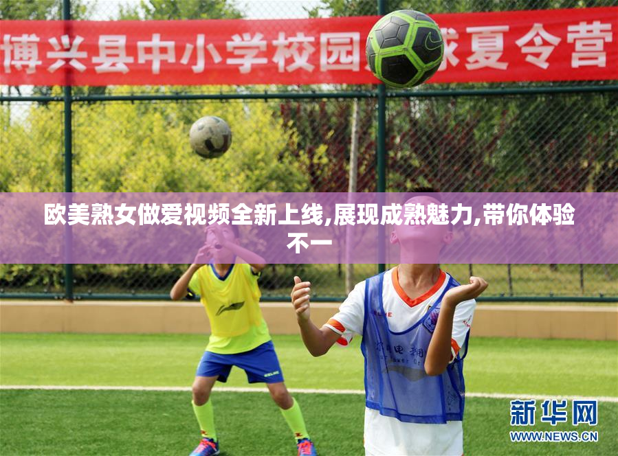 欧美熟女做爱视频全新上线,展现成熟魅力,带你体验不一