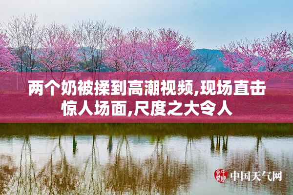 两个奶被揉到高潮视频,现场直击惊人场面,尺度之大令人