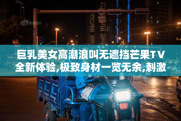 巨乳美女高潮浪叫无遮挡芒果TⅤ全新体验,极致身材一览无余,刺激