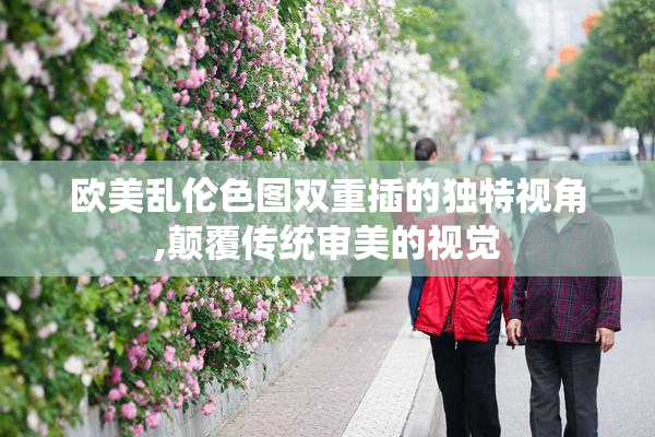 欧美乱伦色图双重插的独特视角,颠覆传统审美的视觉