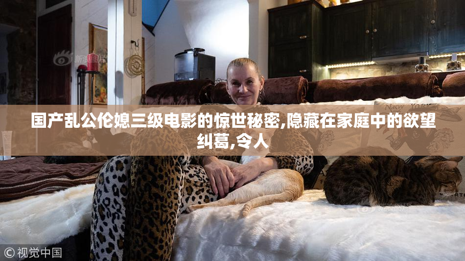 国产乱公伦媳三级电影的惊世秘密,隐藏在家庭中的欲望纠葛,令人