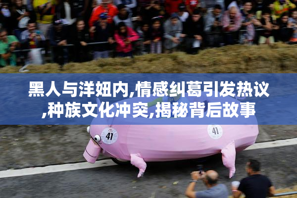 黑人与洋妞内,情感纠葛引发热议,种族文化冲突,揭秘背后故事