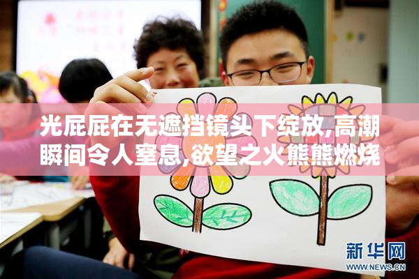 光屁屁在无遮挡镜头下绽放,高潮瞬间令人窒息,欲望之火熊熊燃烧