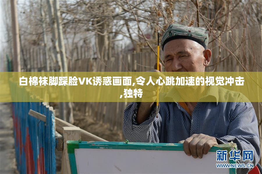 白棉袜脚踩脸VK诱惑画面,令人心跳加速的视觉冲击,独特