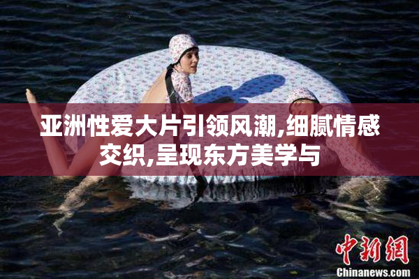 亚洲性爱大片引领风潮,细腻情感交织,呈现东方美学与