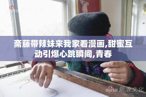 斋藤带辣妹来我家看漫画,甜蜜互动引爆心跳瞬间,青春