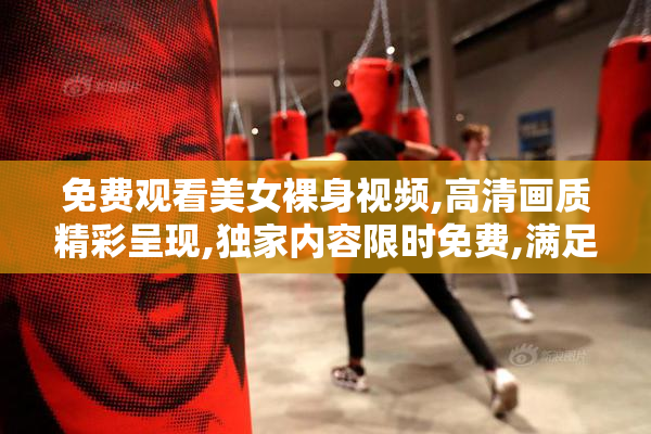 免费观看美女裸身视频,高清画质精彩呈现,独家内容限时免费,满足你