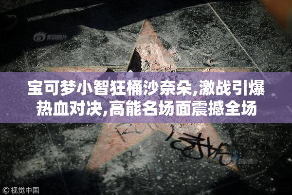 宝可梦小智狂桶沙奈朵,激战引爆热血对决,高能名场面震撼全场