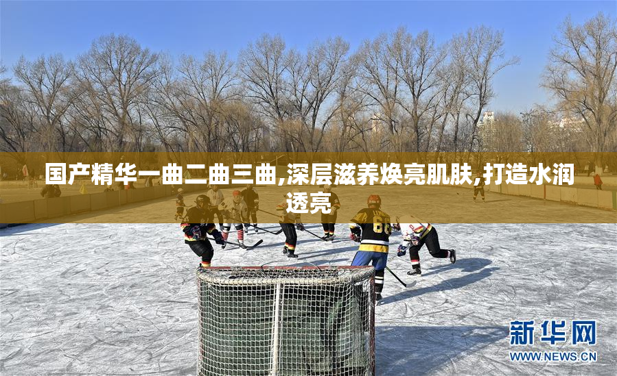 国产精华一曲二曲三曲,深层滋养焕亮肌肤,打造水润透亮
