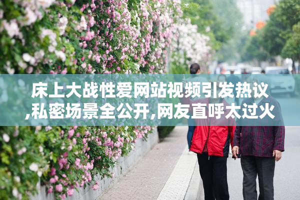 床上大战性爱网站视频引发热议,私密场景全公开,网友直呼太过火爆