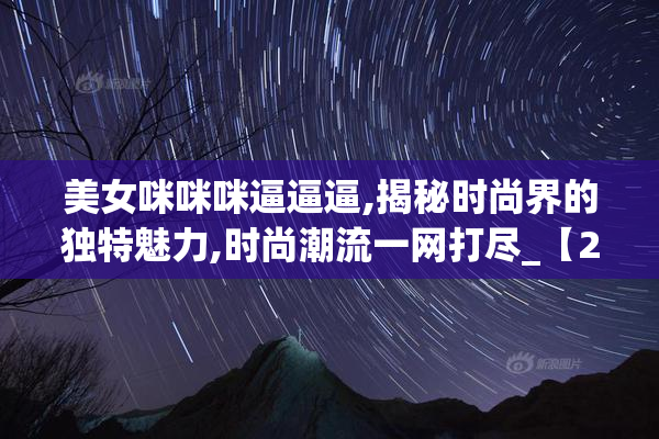 美女咪咪咪逼逼逼,揭秘时尚界的独特魅力,时尚潮流一网打尽_【2025