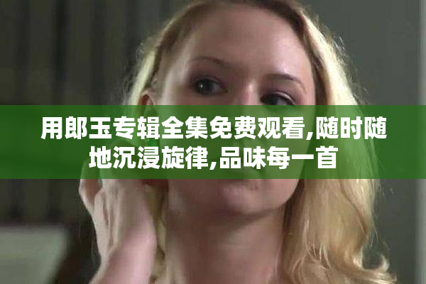 用郎玉专辑全集免费观看,随时随地沉浸旋律,品味每一首