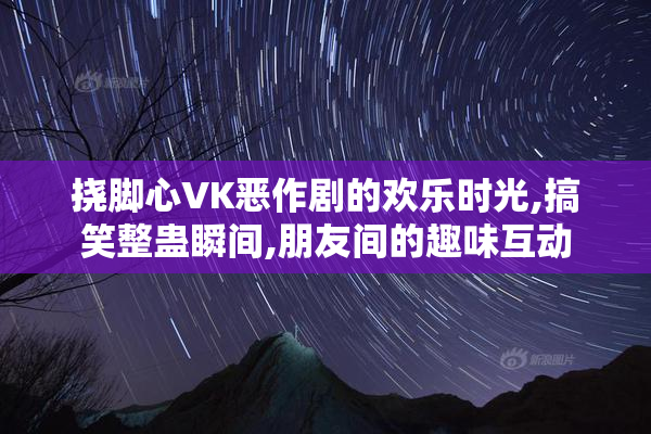 挠脚心VK恶作剧的欢乐时光,搞笑整蛊瞬间,朋友间的趣味互动