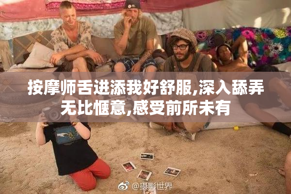 按摩师舌进添我好舒服,深入舔弄无比惬意,感受前所未有