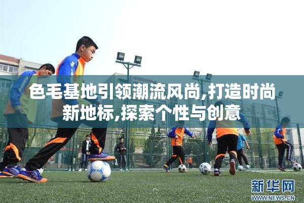 色毛基地引领潮流风尚,打造时尚新地标,探索个性与创意