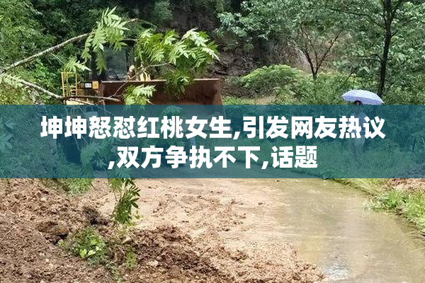 坤坤怒怼红桃女生,引发网友热议,双方争执不下,话题