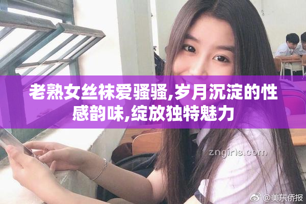 老熟女丝袜爱骚骚,岁月沉淀的性感韵味,绽放独特魅力