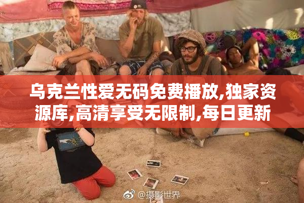 乌克兰性爱无码免费播放,独家资源库,高清享受无限制,每日更新