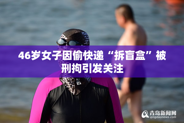 46岁女子因偷快递“拆盲盒”被刑拘引发关注