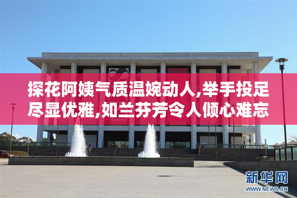 探花阿姨气质温婉动人,举手投足尽显优雅,如兰芬芳令人倾心难忘