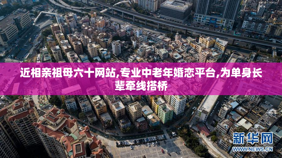 近相亲祖母六十网站,专业中老年婚恋平台,为单身长辈牵线搭桥