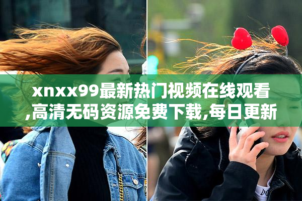xnxx99最新热门视频在线观看,高清无码资源免费下载,每日更新精彩
