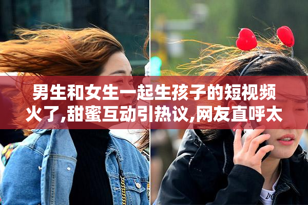 男生和女生一起生孩子的短视频火了,甜蜜互动引热议,网友直呼太真实