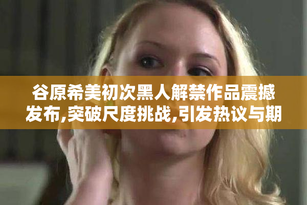 谷原希美初次黑人解禁作品震撼发布,突破尺度挑战,引发热议与期待
