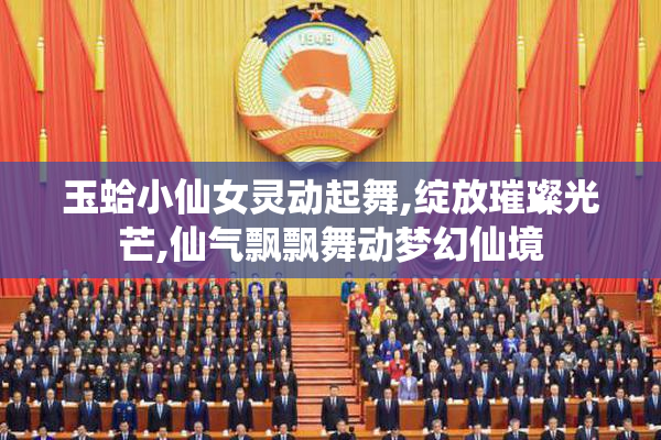 玉蛤小仙女灵动起舞,绽放璀璨光芒,仙气飘飘舞动梦幻仙境