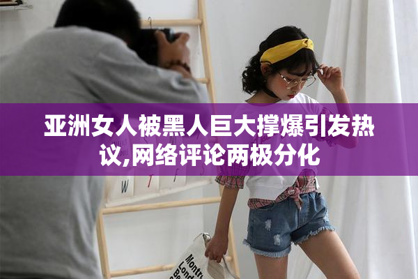 亚洲女人被黑人巨大撑爆引发热议,网络评论两极分化