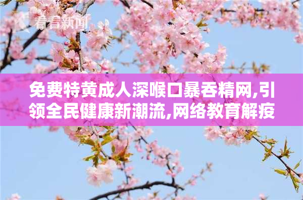 免费特黄成人深喉口暴吞精网,引领全民健康新潮流,网络教育解疫情