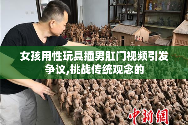 女孩用性玩具插男肛门视频引发争议,挑战传统观念的