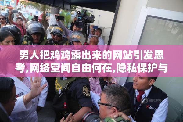 男人把鸡鸡露出来的网站引发思考,网络空间自由何在,隐私保护与