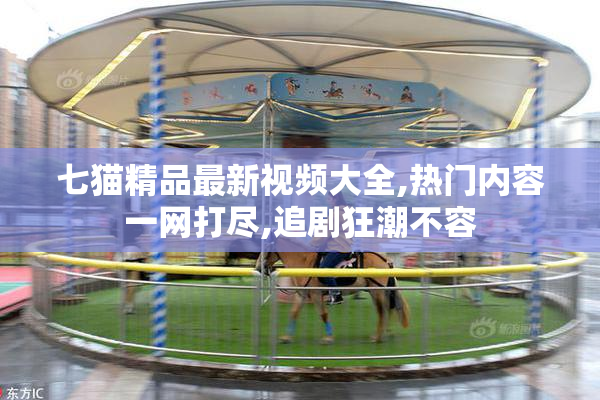 七猫精品最新视频大全,热门内容一网打尽,追剧狂潮不容