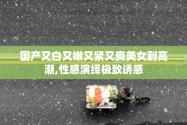 国产又白又嫩又紧又爽美女到高潮,性感演绎极致诱惑