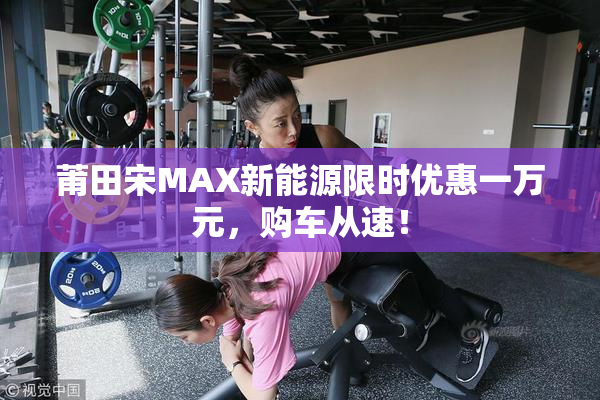 莆田宋MAX新能源限时优惠一万元，购车从速！