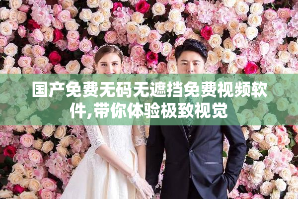 国产免费无码无遮挡免费视频软件,带你体验极致视觉