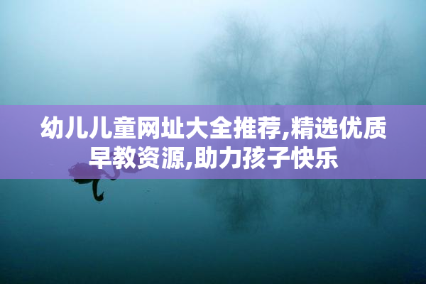 幼儿儿童网址大全推荐,精选优质早教资源,助力孩子快乐