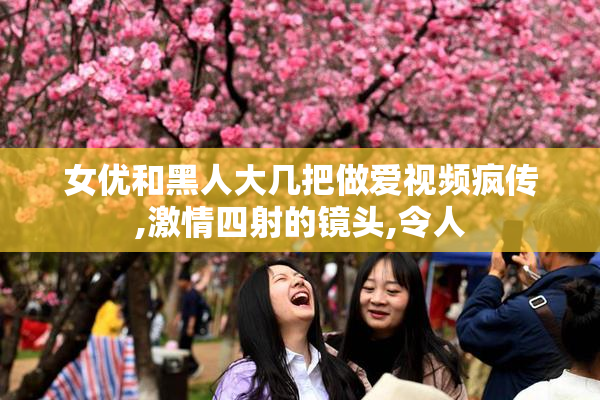 女优和黑人大几把做爱视频疯传,激情四射的镜头,令人