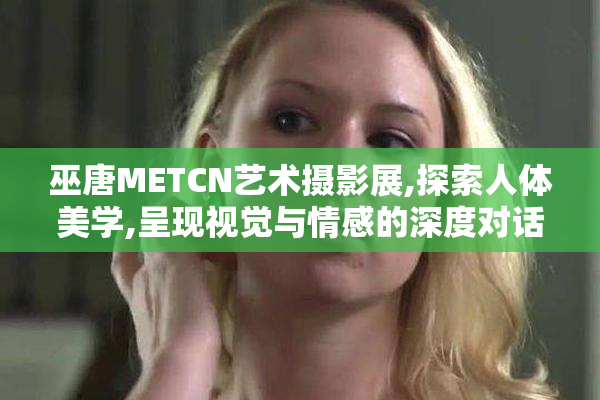 巫唐METCN艺术摄影展,探索人体美学,呈现视觉与情感的深度对话